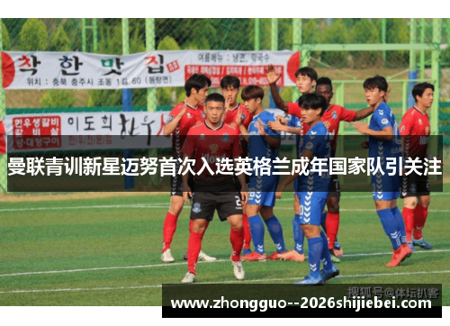 曼联青训新星迈努首次入选英格兰成年国家队引关注