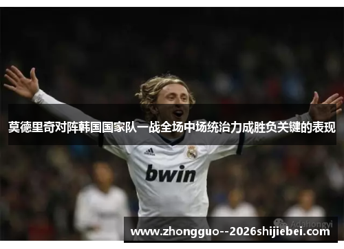莫德里奇对阵韩国国家队一战全场中场统治力成胜负关键的表现