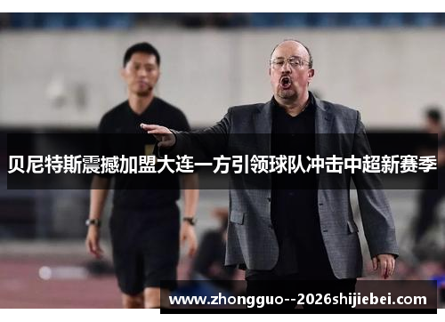 贝尼特斯震撼加盟大连一方引领球队冲击中超新赛季 贝尼特斯震撼加盟大连一方引领球队冲击中超新赛季