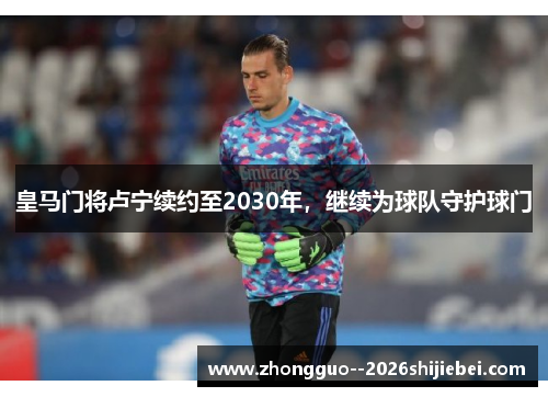 皇马门将卢宁续约至2030年,继续为球队守护球门 皇马门将卢宁续约至2030年,继续为球队守护球门